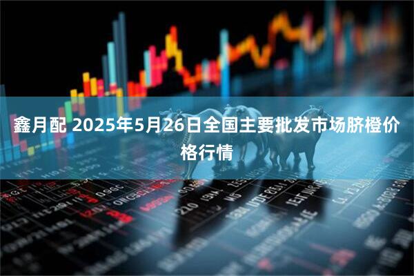 鑫月配 2025年5月26日全国主要批发市场脐橙价格行情