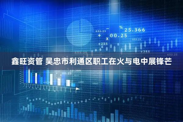 鑫旺资管 吴忠市利通区职工在火与电中展锋芒