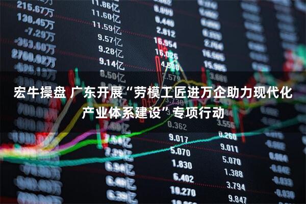 宏牛操盘 广东开展“劳模工匠进万企助力现代化产业体系建设”专项行动