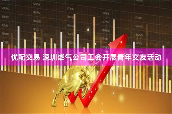 优配交易 深圳燃气公司工会开展青年交友活动