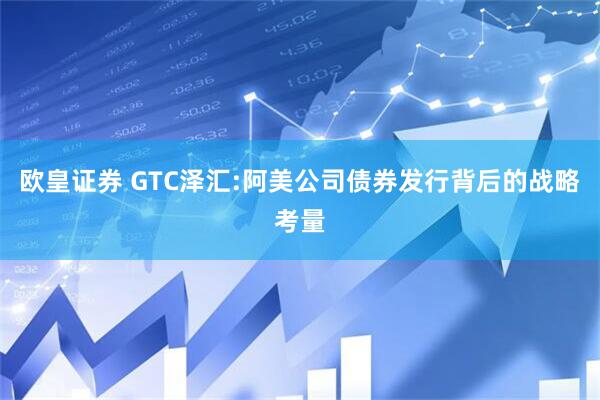 欧皇证券 GTC泽汇:阿美公司债券发行背后的战略考量