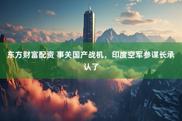 东方财富配资 事关国产战机，印度空军参谋长承认了