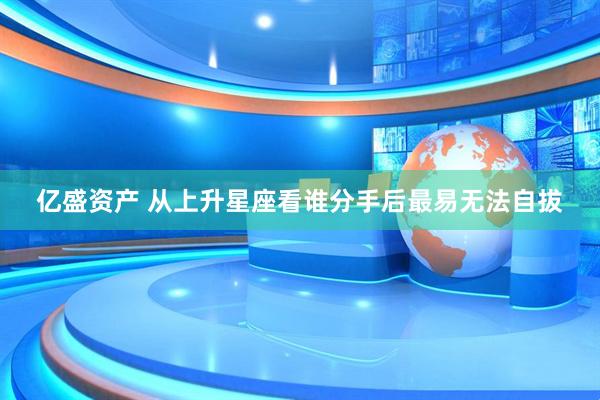 亿盛资产 从上升星座看谁分手后最易无法自拔