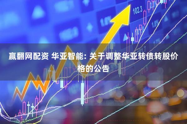 赢翻网配资 华亚智能: 关于调整华亚转债转股价格的公告