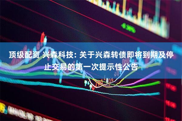 顶级配资 兴森科技: 关于兴森转债即将到期及停止交易的第一次提示性公告