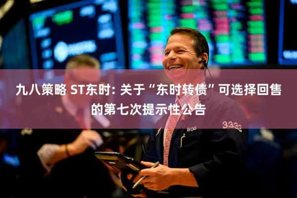 九八策略 ST东时: 关于“东时转债”可选择回售的第七次提示性公告