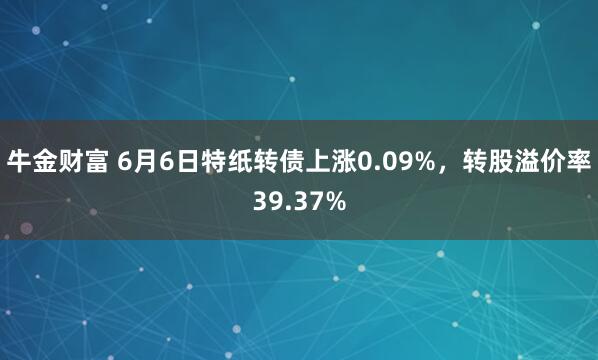 牛金财富 6月6日特纸转债上涨0.09%，转股溢价率39.37%