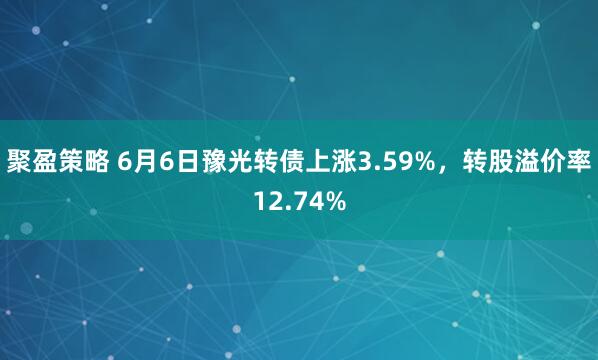 聚盈策略 6月6日豫光转债上涨3.59%，转股溢价率12.74%