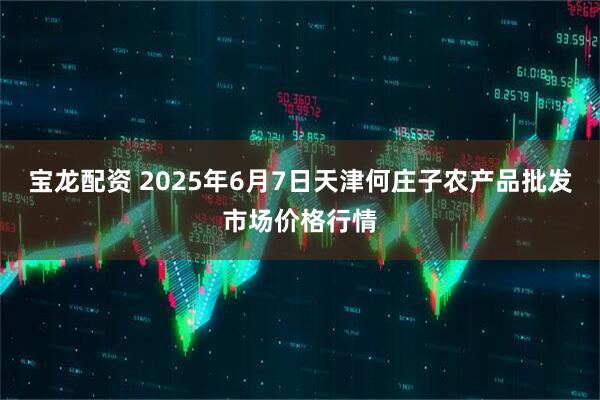 宝龙配资 2025年6月7日天津何庄子农产品批发市场价格行情