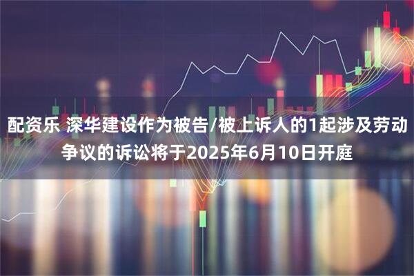 配资乐 深华建设作为被告/被上诉人的1起涉及劳动争议的诉讼将于2025年6月10日开庭