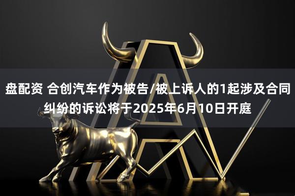 盘配资 合创汽车作为被告/被上诉人的1起涉及合同纠纷的诉讼将于2025年6月10日开庭