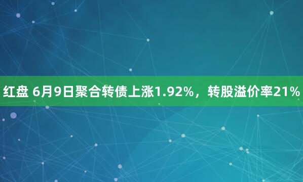 红盘 6月9日聚合转债上涨1.92%，转股溢价率21%