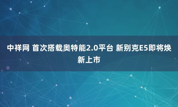 中祥网 首次搭载奥特能2.0平台 新别克E5即将焕新上市