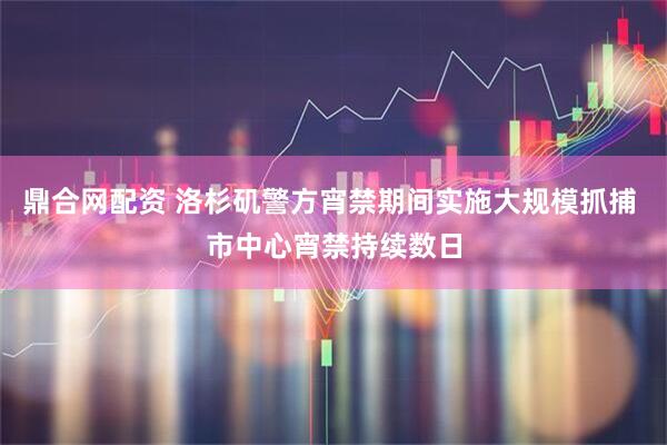 鼎合网配资 洛杉矶警方宵禁期间实施大规模抓捕 市中心宵禁持续数日