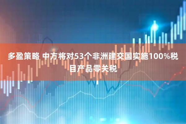 多盈策略 中方将对53个非洲建交国实施100%税目产品零关税