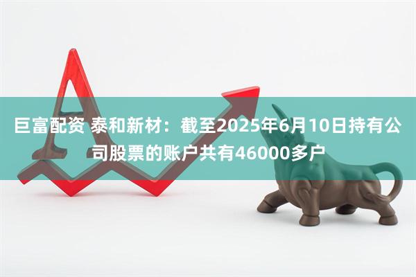 巨富配资 泰和新材：截至2025年6月10日持有公司股票的账户共有46000多户