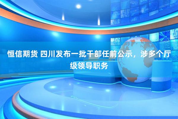恒信期货 四川发布一批干部任前公示，涉多个厅级领导职务