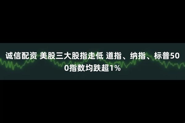 诚信配资 美股三大股指走低 道指、纳指、标普500指数均跌超1%