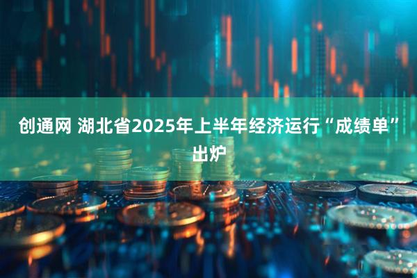 创通网 湖北省2025年上半年经济运行“成绩单”出炉