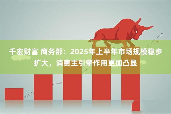千宏财富 商务部：2025年上半年市场规模稳步扩大，消费主引擎作用更加凸显
