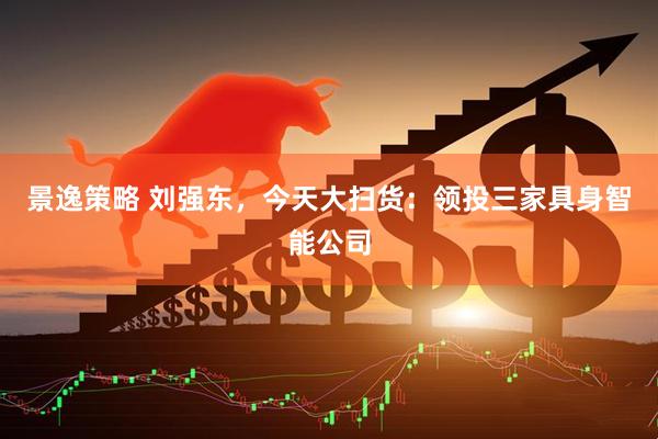 景逸策略 刘强东，今天大扫货：领投三家具身智能公司