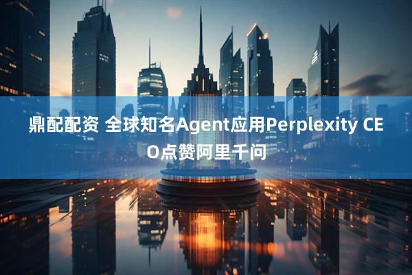 鼎配配资 全球知名Agent应用Perplexity CEO点赞阿里千问