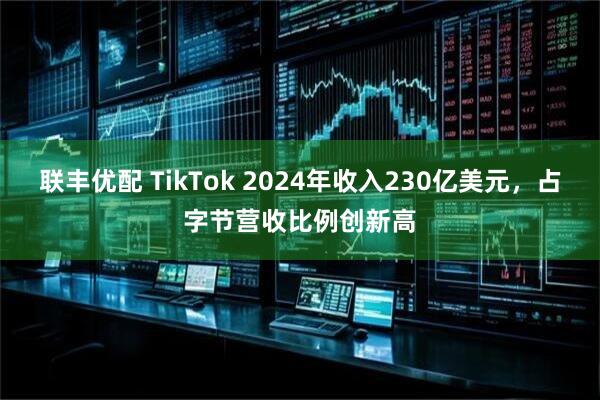 联丰优配 TikTok 2024年收入230亿美元，占字节营收比例创新高