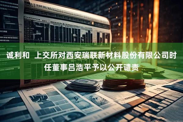 诚利和  上交所对西安瑞联新材料股份有限公司时任董事吕浩平予以公开谴责