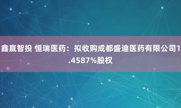 鑫赢智投 恒瑞医药：拟收购成都盛迪医药有限公司1.4587%股权