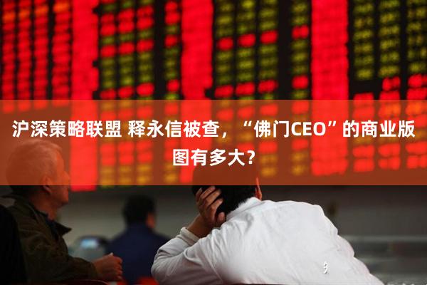 沪深策略联盟 释永信被查，“佛门CEO”的商业版图有多大？