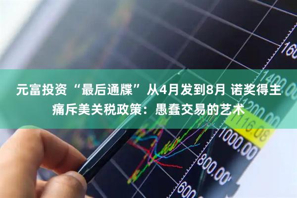 元富投资 “最后通牒” 从4月发到8月 诺奖得主痛斥美关税政策：愚蠢交易的艺术