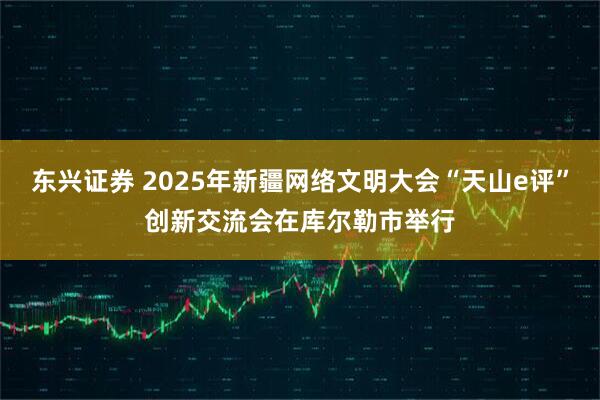 东兴证券 2025年新疆网络文明大会“天山e评”创新交流会在库尔勒市举行