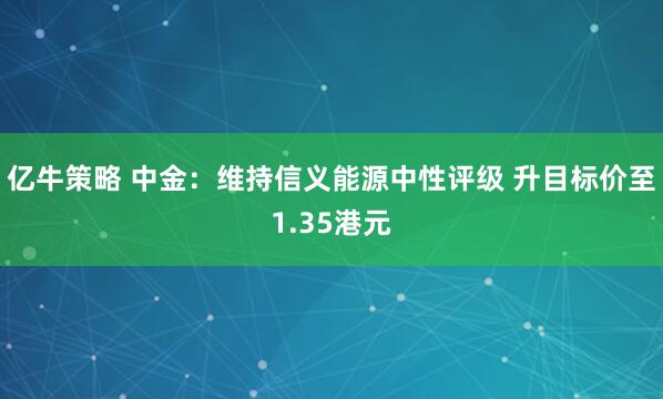 亿牛策略 中金：维持信义能源中性评级 升目标价至1.35港元