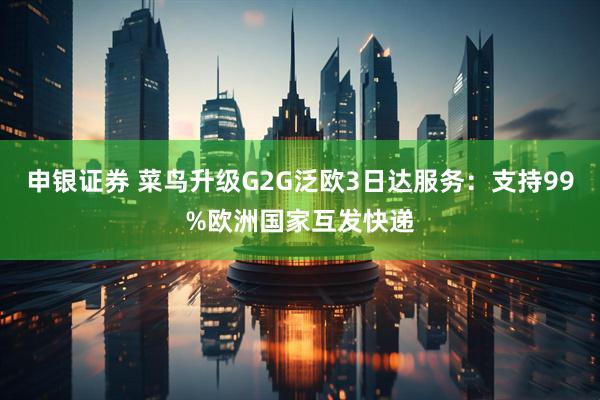 申银证券 菜鸟升级G2G泛欧3日达服务：支持99%欧洲国家互发快递