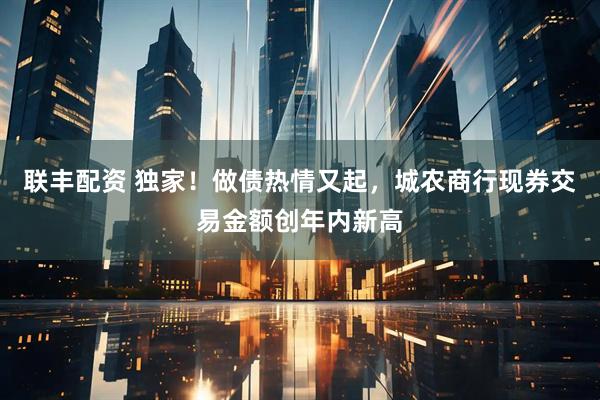 联丰配资 独家！做债热情又起，城农商行现券交易金额创年内新高