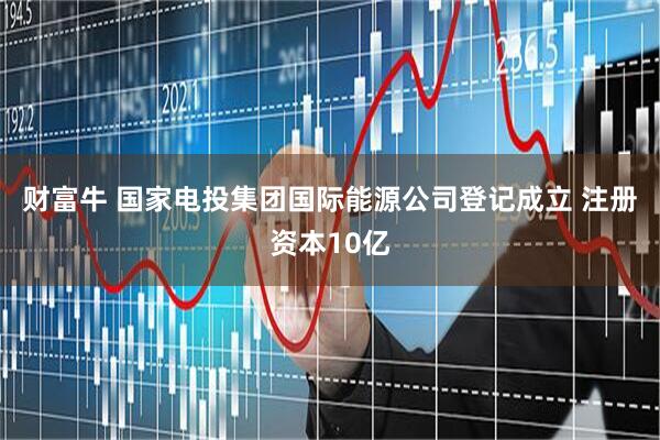 财富牛 国家电投集团国际能源公司登记成立 注册资本10亿
