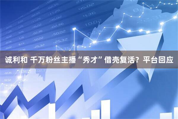 诚利和 千万粉丝主播“秀才”借壳复活？平台回应