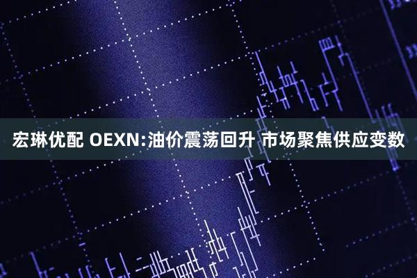 宏琳优配 OEXN:油价震荡回升 市场聚焦供应变数