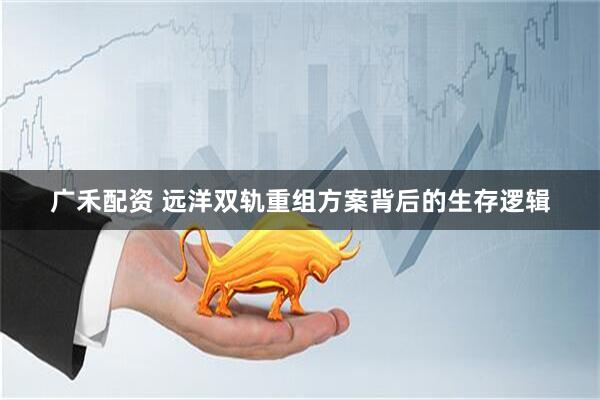 广禾配资 远洋双轨重组方案背后的生存逻辑