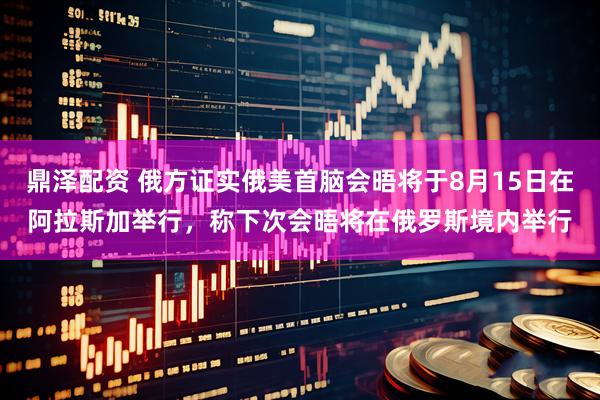 鼎泽配资 俄方证实俄美首脑会晤将于8月15日在阿拉斯加举行，称下次会晤将在俄罗斯境内举行