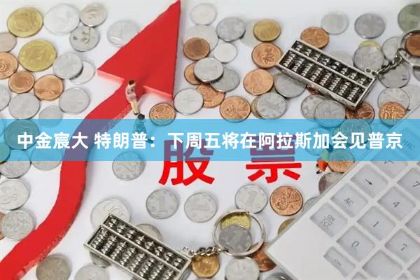 中金宸大 特朗普：下周五将在阿拉斯加会见普京