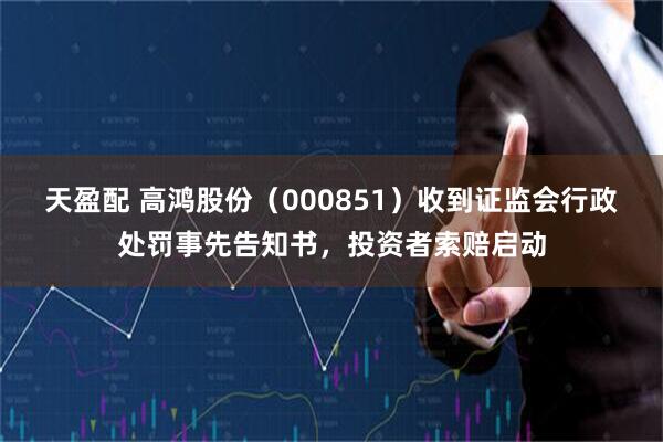 天盈配 高鸿股份（000851）收到证监会行政处罚事先告知书，投资者索赔启动