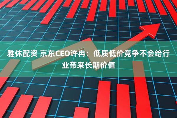 雅休配资 京东CEO许冉：低质低价竞争不会给行业带来长期价值
