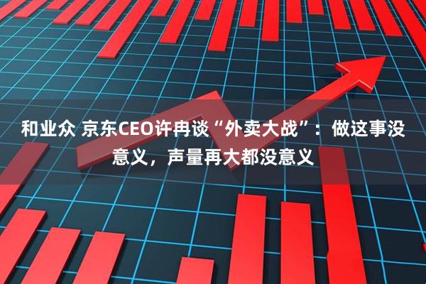 和业众 京东CEO许冉谈“外卖大战”：做这事没意义，声量再大都没意义