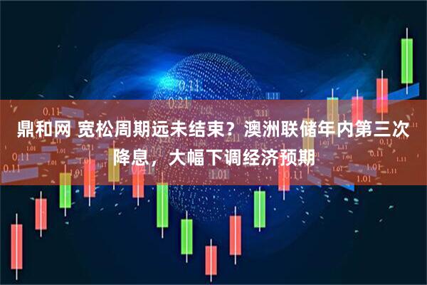 鼎和网 宽松周期远未结束？澳洲联储年内第三次降息，大幅下调经济预期