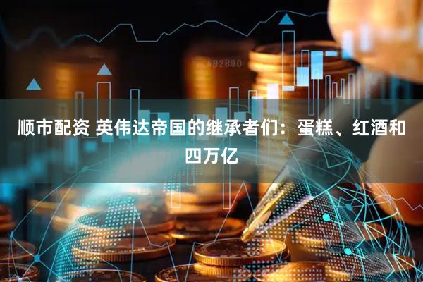 顺市配资 英伟达帝国的继承者们：蛋糕、红酒和四万亿