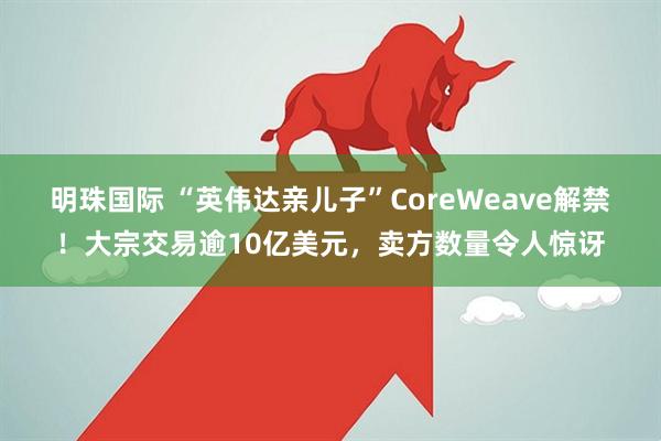 明珠国际 “英伟达亲儿子”CoreWeave解禁！大宗交易逾10亿美元，卖方数量令人惊讶