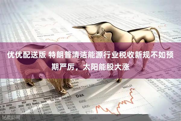 优优配送版 特朗普清洁能源行业税收新规不如预期严厉，太阳能股大涨