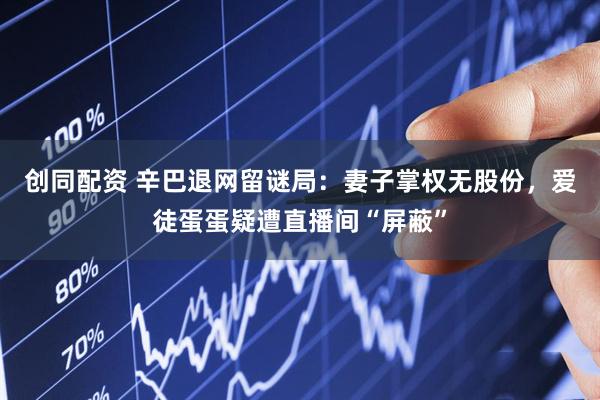 创同配资 辛巴退网留谜局：妻子掌权无股份，爱徒蛋蛋疑遭直播间“屏蔽”