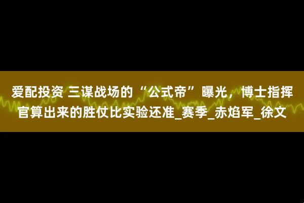 爱配投资 三谋战场的 “公式帝” 曝光，博士指挥官算出来的胜仗比实验还准_赛季_赤焰军_徐文